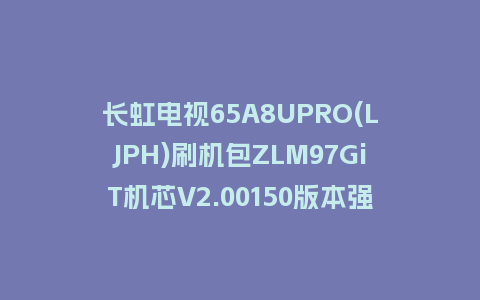 长虹电视65A8UPRO(LJPH)刷机包ZLM97GiT机芯V2.00150版本强制刷机包救砖固件下载