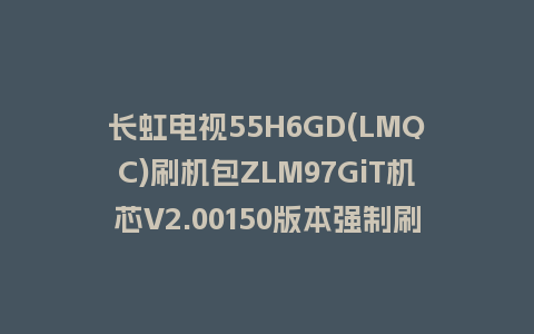长虹电视55H6GD(LMQC)刷机包ZLM97GiT机芯V2.00150版本强制刷机包救砖固件下载