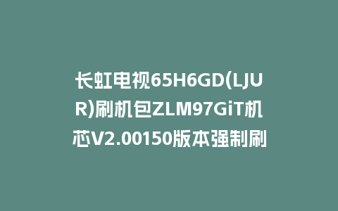 长虹电视65H6GD(LJUR)刷机包ZLM97GiT机芯V2.00150版本强制刷机包救砖固件下载
