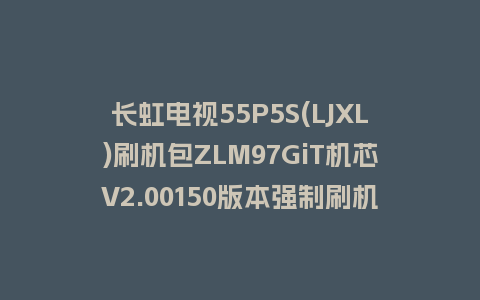 长虹电视55P5S(LJXL)刷机包ZLM97GiT机芯V2.00150版本强制刷机包救砖固件下载