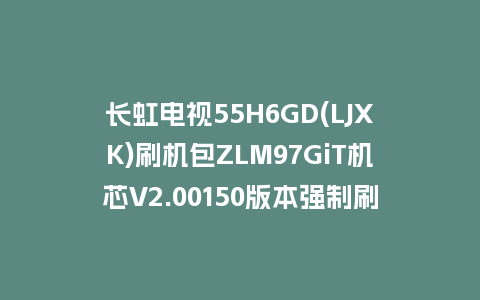 长虹电视55H6GD(LJXK)刷机包ZLM97GiT机芯V2.00150版本强制刷机包救砖固件下载