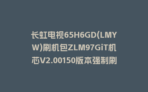 长虹电视65H6GD(LMYW)刷机包ZLM97GiT机芯V2.00150版本强制刷机包救砖固件下载