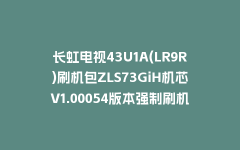 长虹电视43U1A(LR9R)刷机包ZLS73GiH机芯V1.00054版本强制刷机包救砖固件下载