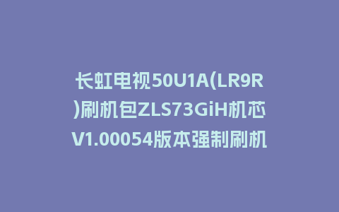 长虹电视50U1A(LR9R)刷机包ZLS73GiH机芯V1.00054版本强制刷机包救砖固件下载