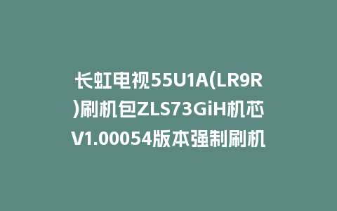 长虹电视55U1A(LR9R)刷机包ZLS73GiH机芯V1.00054版本强制刷机包救砖固件下载