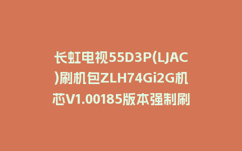 长虹电视55D3P(LJAC)刷机包ZLH74Gi2G机芯V1.00185版本强制刷机包救砖固件下载