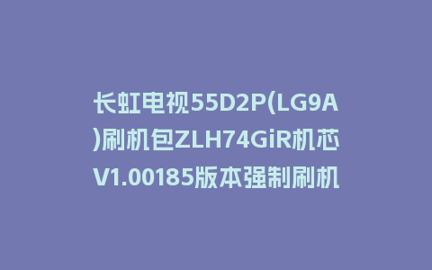 长虹电视55D2P(LG9A)刷机包ZLH74GiR机芯V1.00185版本强制刷机包救砖固件下载