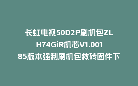 长虹电视50D2P刷机包ZLH74GiR机芯V1.00185版本强制刷机包救砖固件下载