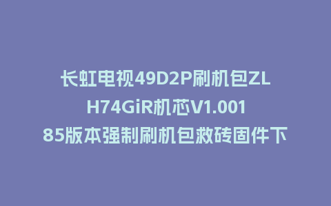 长虹电视49D2P刷机包ZLH74GiR机芯V1.00185版本强制刷机包救砖固件下载