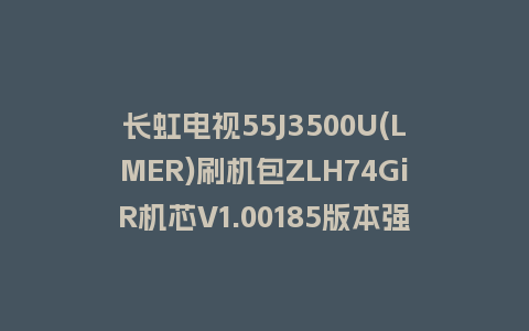 长虹电视55J3500U(LMER)刷机包ZLH74GiR机芯V1.00185版本强制刷机包救砖固件下载