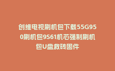创维电视刷机包下载55G950刷机包9S61机芯强制刷机包U盘救砖固件