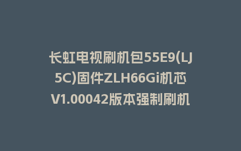 长虹电视刷机包55E9(LJ5C)固件ZLH66Gi机芯V1.00042版本强制刷机包电视救砖