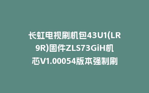 长虹电视刷机包43U1(LR9R)固件ZLS73GiH机芯V1.00054版本强制刷机包电视救砖