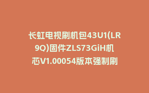 长虹电视刷机包43U1(LR9Q)固件ZLS73GiH机芯V1.00054版本强制刷机包电视救砖