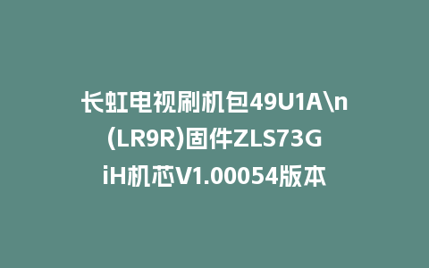 长虹电视刷机包49U1A\n(LR9R)固件ZLS73GiH机芯V1.00054版本强制刷机包电视救砖