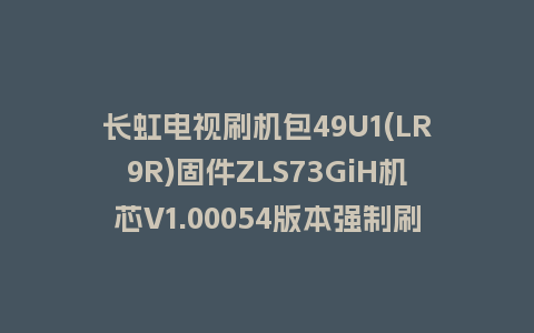 长虹电视刷机包49U1(LR9R)固件ZLS73GiH机芯V1.00054版本强制刷机包电视救砖