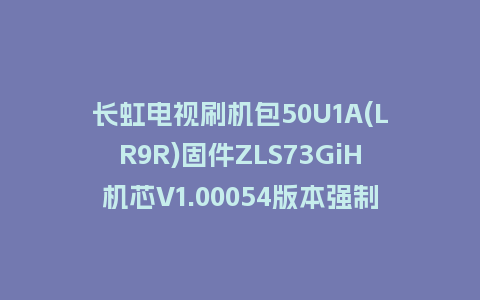 长虹电视刷机包50U1A(LR9R)固件ZLS73GiH机芯V1.00054版本强制刷机包电视救砖