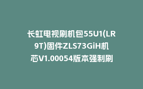 长虹电视刷机包55U1(LR9T)固件ZLS73GiH机芯V1.00054版本强制刷机包电视救砖