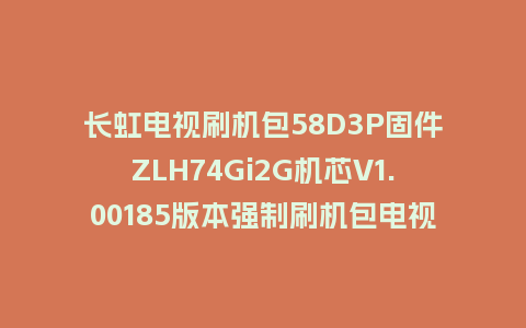 长虹电视刷机包58D3P固件ZLH74Gi2G机芯V1.00185版本强制刷机包电视救砖