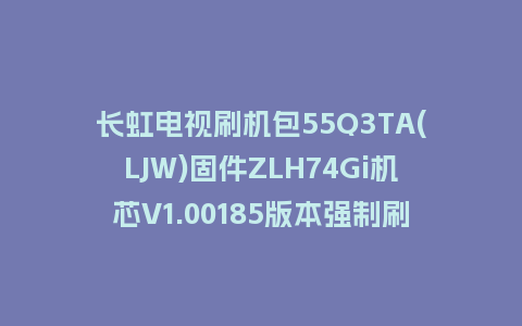 长虹电视刷机包55Q3TA(LJW)固件ZLH74Gi机芯V1.00185版本强制刷机包电视救砖