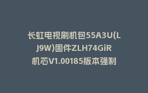 长虹电视刷机包55A3U(LJ9W)固件ZLH74GiR机芯V1.00185版本强制刷机包电视救砖