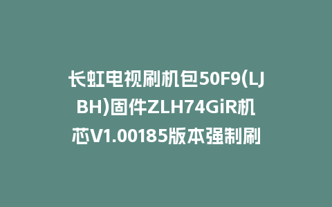 长虹电视刷机包50F9(LJBH)固件ZLH74GiR机芯V1.00185版本强制刷机包电视救砖