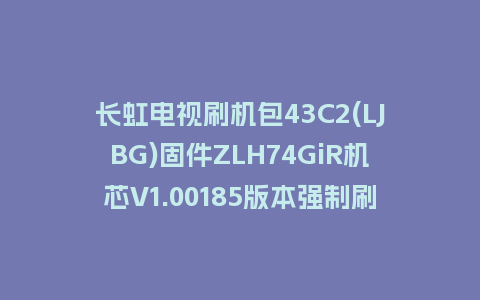 长虹电视刷机包43C2(LJBG)固件ZLH74GiR机芯V1.00185版本强制刷机包电视救砖