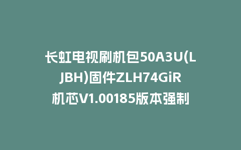 长虹电视刷机包50A3U(LJBH)固件ZLH74GiR机芯V1.00185版本强制刷机包电视救砖