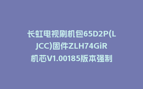 长虹电视刷机包65D2P(LJCC)固件ZLH74GiR机芯V1.00185版本强制刷机包电视救砖