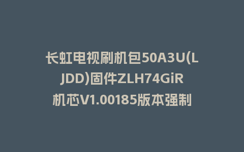 长虹电视刷机包50A3U(LJDD)固件ZLH74GiR机芯V1.00185版本强制刷机包电视救砖