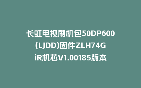 长虹电视刷机包50DP600(LJDD)固件ZLH74GiR机芯V1.00185版本强制刷机包电视救砖