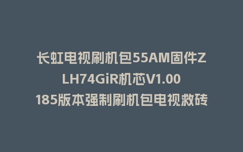 长虹电视刷机包55AM固件ZLH74GiR机芯V1.00185版本强制刷机包电视救砖