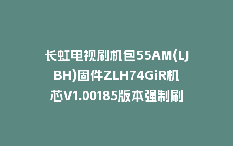 长虹电视刷机包55AM(LJBH)固件ZLH74GiR机芯V1.00185版本强制刷机包电视救砖