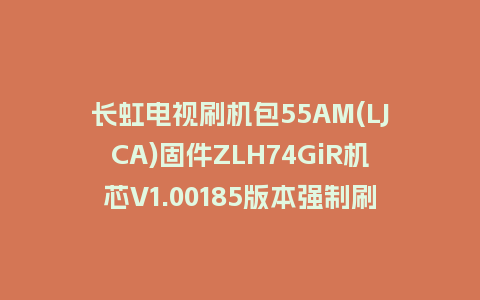 长虹电视刷机包55AM(LJCA)固件ZLH74GiR机芯V1.00185版本强制刷机包电视救砖