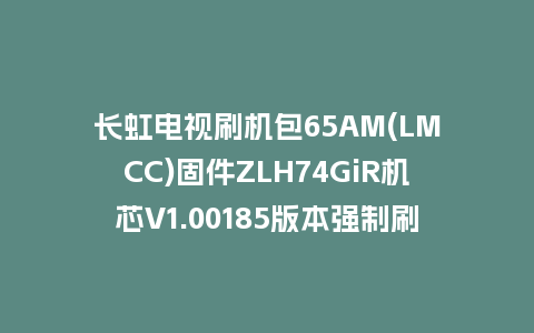 长虹电视刷机包65AM(LMCC)固件ZLH74GiR机芯V1.00185版本强制刷机包电视救砖