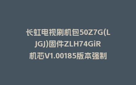 长虹电视刷机包50Z7G(LJGJ)固件ZLH74GiR机芯V1.00185版本强制刷机包电视救砖
