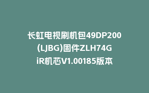 长虹电视刷机包49DP200(LJBG)固件ZLH74GiR机芯V1.00185版本强制刷机包电视救砖