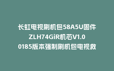 长虹电视刷机包58A5U固件ZLH74GiR机芯V1.00185版本强制刷机包电视救砖