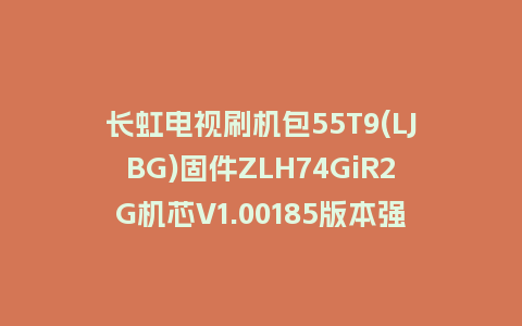 长虹电视刷机包55T9(LJBG)固件ZLH74GiR2G机芯V1.00185版本强制刷机包电视救砖