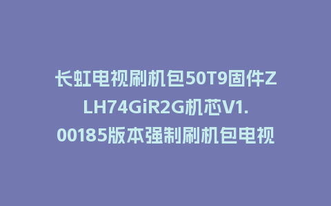 长虹电视刷机包50T9固件ZLH74GiR2G机芯V1.00185版本强制刷机包电视救砖