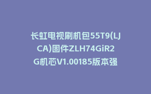 长虹电视刷机包55T9(LJCA)固件ZLH74GiR2G机芯V1.00185版本强制刷机包电视救砖
