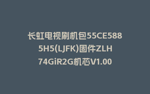 长虹电视刷机包55CE5885H5(LJFK)固件ZLH74GiR2G机芯V1.00185版本强制刷机包电视救砖