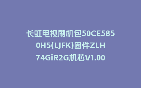 长虹电视刷机包50CE5850H5(LJFK)固件ZLH74GiR2G机芯V1.00185版本强制刷机包电视救砖