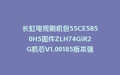长虹电视刷机包55CE5850H5固件ZLH74GiR2G机芯V1.00185版本强制刷机包电视救砖