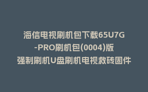 海信电视刷机包下载65U7G-PRO刷机包(0004)版强制刷机U盘刷机电视救砖固件