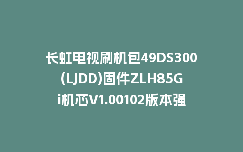 长虹电视刷机包49DS300(LJDD)固件ZLH85Gi机芯V1.00102版本强制刷机包电视救砖