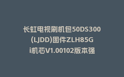 长虹电视刷机包50DS300(LJDD)固件ZLH85Gi机芯V1.00102版本强制刷机包电视救砖