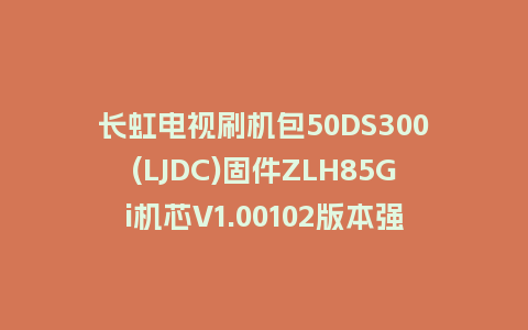 长虹电视刷机包50DS300(LJDC)固件ZLH85Gi机芯V1.00102版本强制刷机包电视救砖