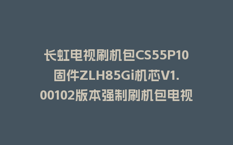 长虹电视刷机包CS55P10固件ZLH85Gi机芯V1.00102版本强制刷机包电视救砖