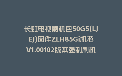 长虹电视刷机包50G5(LJEJ)固件ZLH85Gi机芯V1.00102版本强制刷机包电视救砖